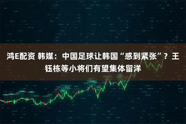 鸿E配资 韩媒：中国足球让韩国“感到紧张”？王钰栋等小将们有望集体留洋