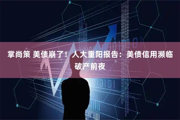 掌尚策 美债崩了！人大重阳报告：美债信用濒临破产前夜