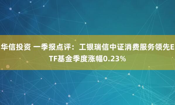 华信投资 一季报点评：工银瑞信中证消费服务领先ETF基金季度涨幅0.23%