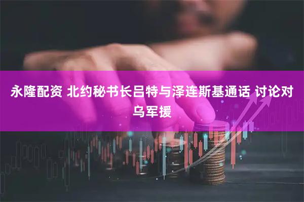 永隆配资 北约秘书长吕特与泽连斯基通话 讨论对乌军援