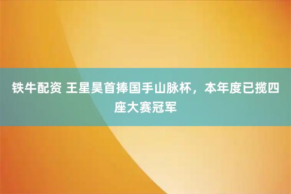 铁牛配资 王星昊首捧国手山脉杯，本年度已揽四座大赛冠军