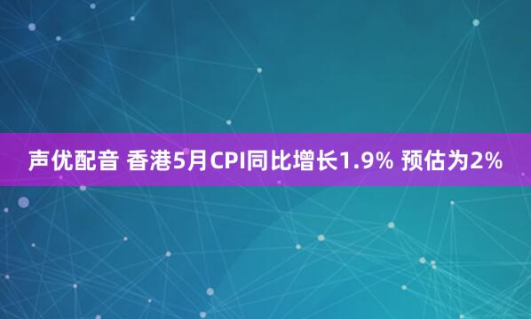 声优配音 香港5月CPI同比增长1.9% 预估为2%