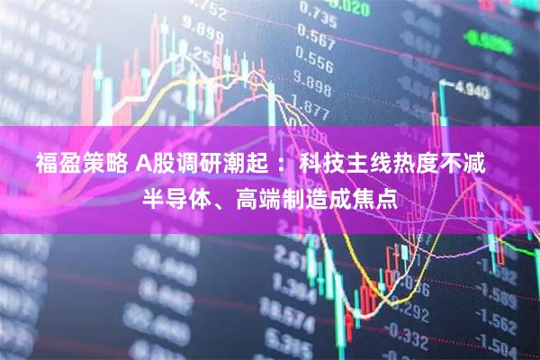 福盈策略 A股调研潮起 :科技主线热度不减 半导体、高端制造成焦点