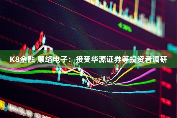 K8金融 顺络电子：接受华源证券等投资者调研