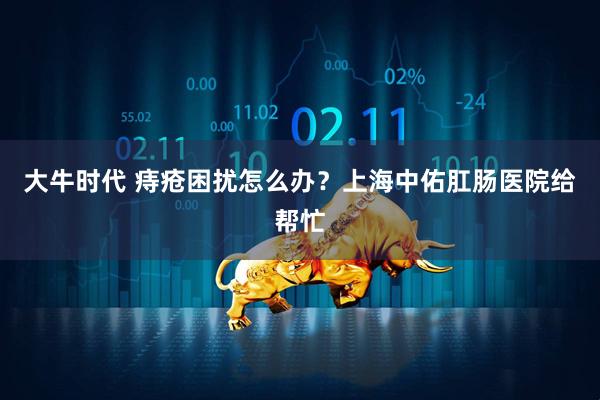 大牛时代 痔疮困扰怎么办？上海中佑肛肠医院给帮忙