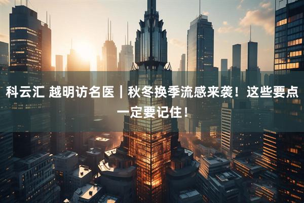 科云汇 越明访名医｜秋冬换季流感来袭！这些要点一定要记住！