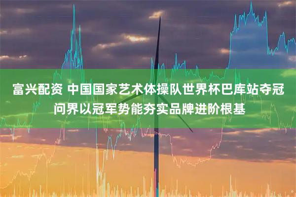 富兴配资 中国国家艺术体操队世界杯巴库站夺冠 问界以冠军势能夯实品牌进阶根基