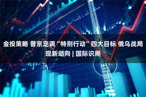 金投策略 普京定调“特别行动”四大目标 俄乌战局现新动向 | 国际识局