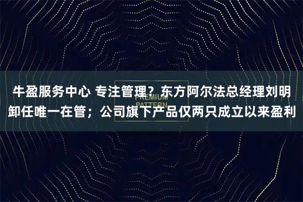 牛盈服务中心 专注管理?东方阿尔法总经理刘明卸任唯一在管;公司旗下产品仅两只成立以来盈利