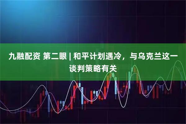 九融配资 第二眼 | 和平计划遇冷，与乌克兰这一谈判策略有关