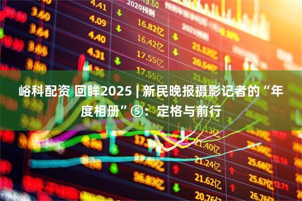 峪科配资 回眸2025 | 新民晚报摄影记者的“年度相册”⑤：定格与前行
