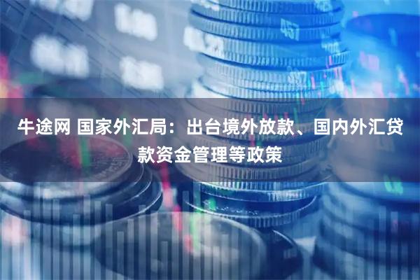 牛途网 国家外汇局：出台境外放款、国内外汇贷款资金管理等政策
