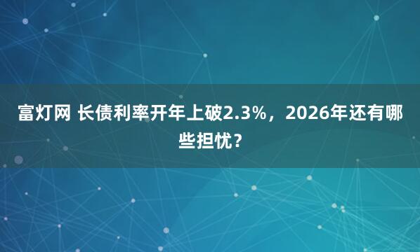 富灯网 长债利率开年上破2.3%，2026年还有哪些担忧？