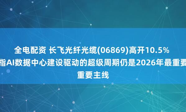 全电配资 长飞光纤光缆(06869)高开10.5% 机构指AI数据中心建设驱动的超级周期仍是2026年最重要主线