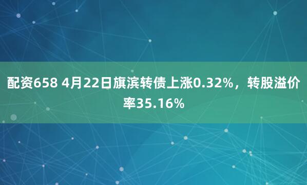 配资658 4月22日旗滨转债上涨0.32%，转股溢价率35.16%