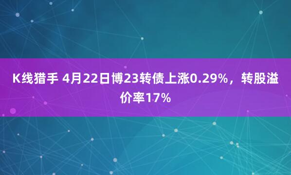 K线猎手 4月22日博23转债上涨0.29%,转股溢价率17%