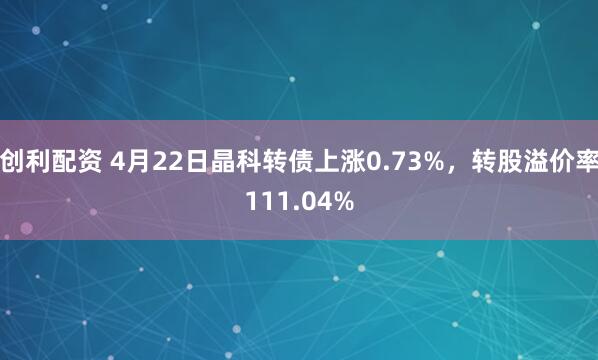 创利配资 4月22日晶科转债上涨0.73%,转股溢价率111.04%