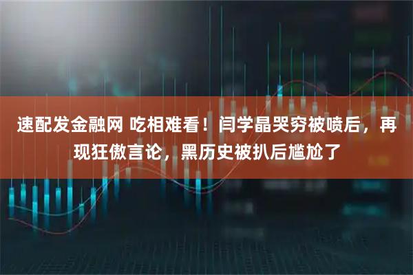 速配发金融网 吃相难看!闫学晶哭穷被喷后,再现狂傲言论,黑历史被扒后尴尬了