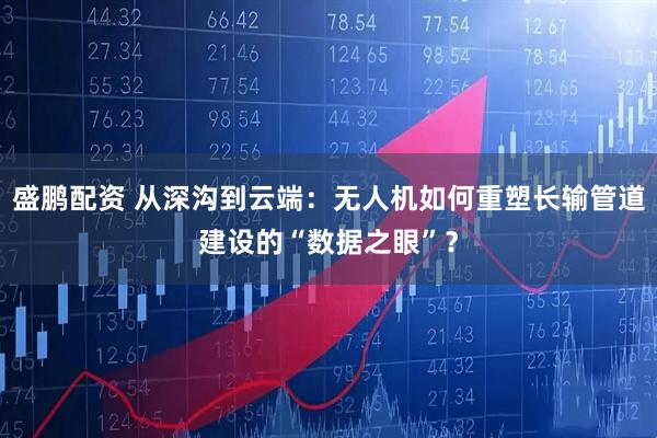 盛鹏配资 从深沟到云端：无人机如何重塑长输管道建设的“数据之眼”？