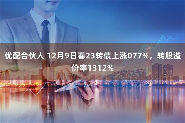 优配合伙人 12月9日春23转债上涨077%，转股溢价率1312%