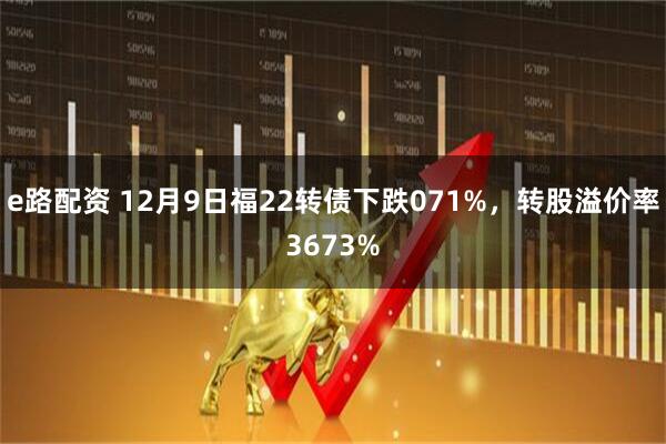 e路配资 12月9日福22转债下跌071%，转股溢价率3673%
