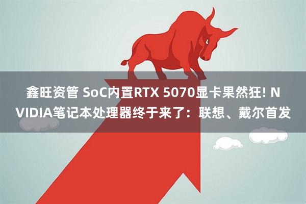 鑫旺资管 SoC内置RTX 5070显卡果然狂! NVIDIA笔记本处理器终于来了:联想、戴尔首发
