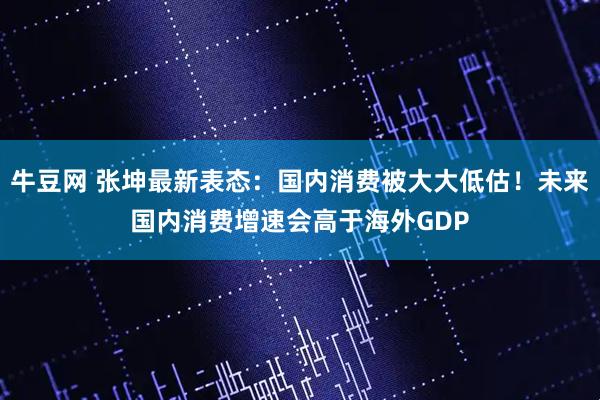 牛豆网 张坤最新表态:国内消费被大大低估!未来国内消费增速会高于海外GDP