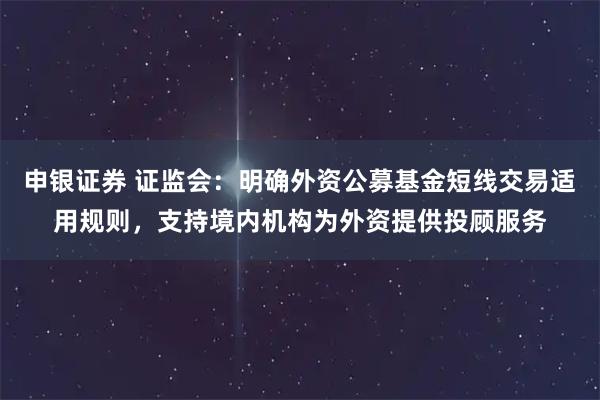 申银证券 证监会：明确外资公募基金短线交易适用规则，支持境内机构为外资提供投顾服务