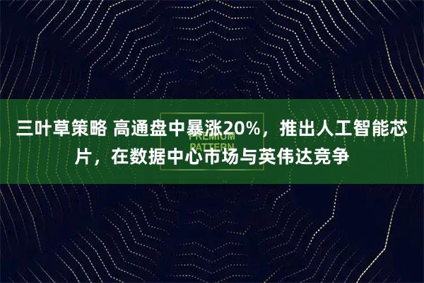 三叶草策略 高通盘中暴涨20%，推出人工智能芯片，在数据中心市场与英伟达竞争