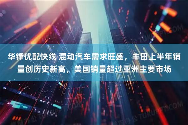 华锋优配快线 混动汽车需求旺盛,丰田上半年销量创历史新高,美国销量超过亚洲主要市场