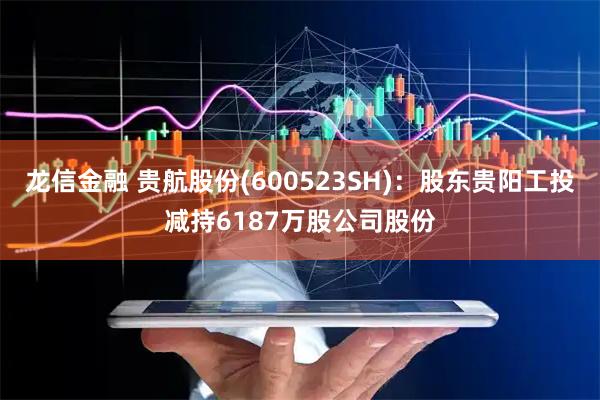 龙信金融 贵航股份(600523SH)：股东贵阳工投减持6187万股公司股份