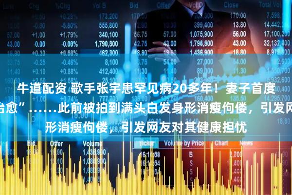牛道配资 歌手张宇患罕见病20多年！妻子首度透露“无法彻底治愈”……此前被拍到满头白发身形消瘦佝偻，引发网友对其健康担忧