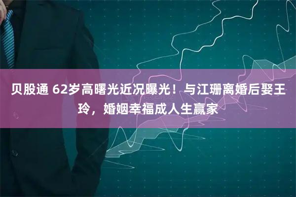 贝股通 62岁高曙光近况曝光！与江珊离婚后娶王玲，婚姻幸福成人生赢家