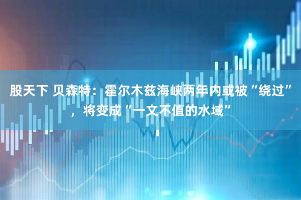 股天下 贝森特：霍尔木兹海峡两年内或被“绕过”，将变成“一文不值的水域”